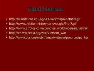 Cited Sources http://sunsite.nus.edu.sg/SEAlinks/maps/vietnam.gif http://www.aviation-history.com/vought/f4u-7.gif http://www.azfotos.com/countries_worldwide/asia/vietnam/stockphotosalamy/vietnamese-flag-vietnam-AJM539.jpg http://en.wikipedia.org/wiki/Vietnam_War http://www.pbs.org/wgbh/amex/vietnam/psources/ps_kennedy.html 