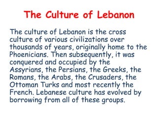 The Culture of Lebanon
The culture of Lebanon is the cross
culture of various civilizations over
thousands of years, originally home to the
Phoenicians. Then subsequently, it was
conquered and occupied by the
Assyrians, the Persians, the Greeks, the
Romans, the Arabs, the Crusaders, the
Ottoman Turks and most recently the
French. Lebanese culture has evolved by
borrowing from all of these groups.
 
