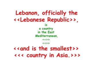 Lebanon, officially the
<<Lebanese Republic>>,
              is
          a country
         in the East
        Mediterranean,
             <<>>
             <<>>
<<and is the smallest>>
<<< country in Asia.>>>
 