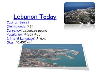 Lebanon Today
Capital: Beirut
Dialing code: 961
Currency: Lebanese pound
Population: 4,259,405
Official Language: Arabic
Size: 10,452 Km2
 