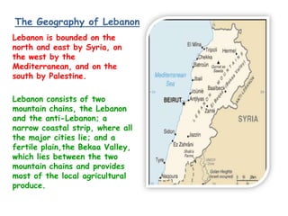 The Geography of Lebanon
Lebanon is bounded on the
north and east by Syria, on
the west by the
Mediterranean, and on the
south by Palestine.

Lebanon consists of two
mountain chains, the Lebanon
and the anti-Lebanon; a
narrow coastal strip, where all
the major cities lie; and a
fertile plain,the Bekaa Valley,
which lies between the two
mountain chains and provides
most of the local agricultural
produce.
 