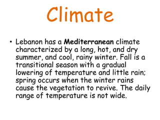 Climate
• Lebanon has a Mediterranean climate
  characterized by a long, hot, and dry
  summer, and cool, rainy winter. Fall is a
  transitional season with a gradual
  lowering of temperature and little rain;
  spring occurs when the winter rains
  cause the vegetation to revive. The daily
  range of temperature is not wide.
 