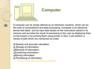 Computer


A computer can be simply defined as an electronic machine which can do
the work of computations and data processing .Computer is an electronic
device that takes and as input data based on the instructions stored in its
memory and provides the result of processing to the user by displaying them
on the screen or by printing them using printer. In fact, it can perform a
variety of jobs which are mentioned as under.

 Speedy and accurate calculation.
 Storage of information.
Retrieval of information.
Combining information.
Storing information.
 Processing of information.
   Let us study this machine in details…
 