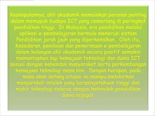 Kesimpulannya, ahli akademik memainkan peranan penting
dalam memupuk budaya ICT yang cemerlang di peringkat
  pendidikan tinggi. Di Malaysia, era pendidikan melalui
    aplikasi e-pembelajaran bermula menerusi sistem
   Pendidikan jarak jauh yang diperkenalkan. Oleh itu,
  Kesedaran, penilaian dan penerimaan e-pembelajaran
   dalam kalangan ahli akademik secara positif semakin
   memantapkan lagi kemajuan teknologi dan dunia ICT
sesuai dengan kehendak masyarakat serta perkembangan
   kemajuan teknologi masa kini. Dengan harapan, pada
      masa akan datang situasi ini mampu melahirkan
   masyarakat intelek yang berpengetahuan tinggi dan
   mahir teknologi selaras dengan kehendak pendidikan
                      dunia sejagat.
 