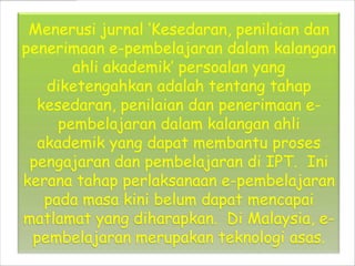 Menerusi jurnal Kesedaran, penilaian dan
penerimaan e-pembelajaran dalam kalangan
       ahli akademik persoalan yang
   diketengahkan adalah tentang tahap
  kesedaran, penilaian dan penerimaan e-
     pembelajaran dalam kalangan ahli
  akademik yang dapat membantu proses
 pengajaran dan pembelajaran di IPT. Ini
kerana tahap perlaksanaan e-pembelajaran
   pada masa kini belum dapat mencapai
matlamat yang diharapkan. Di Malaysia, e-
 pembelajaran merupakan teknologi asas.
 