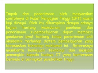 Impak dan penerimaan oleh masyarakat
contohnya di Pusat Pengajian Tinggi (IPT) masih
lagi diragui. Oleh itu diharapkan dengan adanya
kajian tentang kesedaran, penilaian dan
penerimaan e-pembelajaran dapat memberi
gambaran awal tentang tahap penerimaan ahli
akademik terhadap sistem pembelajaran yang
berasaskan teknologi maklumat ini. Seterusnya
membantu kemajuan teknologi dan menjadi
pemangkin kepada budaya IT yang berterusan
bermula di peringkat pendidikan tinggi.
 