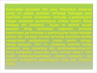 Seterusnya persoalan lain yang dinyatakan menerusi
jurnal ini adalah penilaian terhadap hubungan yang
signifikan antara kefahaman terhadap e-pembelajaran
dengan kesediaan pembelajaran arahan kendiri dalam
kalangan ahli akademik.     Kajian ini melihat sejauh
manakah     tahap   kefahaman    responden   terhadap
kepentingan perlaksanaan e-pembelajaran dalam kalangan
pelajar dan persepsi mereka terhadap kesediaan mereka
menguruskan pembelajaran arahan kendiri sebagai
tenaga pengajar. Oleh itu, disamping memiliki tenaga
akademik yang cemerlang dan berkelayakan,universiti
harus mempunyai prasarana yang terbaik seperti bilik
kuliah, makmal,perpustakaan, asrama, komputer dan
pelbagai kemudahan pembelajaran yang lain (Jamilah,
2006).
 