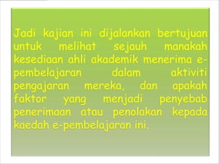 Jadi kajian ini dijalankan bertujuan
untuk   melihat    sejauh   manakah
kesediaan ahli akademik menerima e-
pembelajaran       dalam     aktiviti
pengajaran mereka, dan apakah
faktor   yang    menjadi   penyebab
penerimaan atau penolakan kepada
kaedah e-pembelajaran ini.
 
