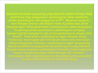 Manakala persoalan yang ketiga yang disentuh adalah tentang tahap
   penerimaan bagi penggunaan e-pembelajaran dalam membantu
  proses pembelajaran dan pengajaran di IPT. Menerusi kajian ini,
    teori Resapan Inovasi oleh Rogers telah dijadikan asas untuk
mengenal pasti tahap penerimaan e-pembelajaran dalam pengajaran.
      Ini penting kerana penerimaan e-pembelajaran berupaya
mempercepatkan pengajaran dan proses pembelajaran dengan lebih
     efektif. Penerimaan e-pembelajaran dapat menukar modul
  tradisional, kos program dan bilik darjah dalam versi atas talian,
  bahkan penggunaan teknologi e-pembelajaran dapat menyumbang
 kepada persekitaran pengajaran dan pembelajaran yang fleksibel.
Dengan adanya program e-pembelajaran tersebut, boleh membantu
      kepada anjakan paradigma dalam kalangan ahli akademik,
 terutamanya dalam aspek pengajaran dan pembelajaran yang lebih
            luas dan tidak terbatas di bilik kuliah sahaja.
 
