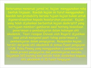 Seterusnya menerusi jurnal ini, kajian menggunakan reka
  bentuk tinjauan. Kaedah kajian ini turut menggunakan
kaedah non-probability kerana tujuan kajian bukan untuk
  digeneralisasikan kepada keseluruhan populasi. Kajian
 yang telah dijalankan berbentuk kajian deskriptif yang
  bertujuan memberi gambaran awal tentang kesediaan
     penerimaan e-pembelajaran dalam kalangan ahli
 akademik. Teori resapan Inovasi oleh Rogers dijadikan
      asas untuk mengenal pasti tahap penerimaan e-
    pembelajaran dalam pengajaran. Responden kajian
 terdiri daripada ahli akademik di semua Pusat pengajian
  USM, Pulau Pinang yang menggunakan e-pembelajaran
   dalam proses pengajaran dan pembelajaran mereka.
Sejumlah 165 borang soal selidik telah diedarkan kepada
            ahli akademik di 15 Pusat Pengajian.
 