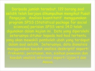 Daripada jumlah tersebut, 119 borang soal
selidik telah berjaya dikumpulkan mengikut Pusat
  Pengajian. Analisis kuantitatif menggunakan
  program SPSS (Statistical package for social
     sciences) perisian SPSS versi 14.0 telah
digunakan dalam kajian ini. Data yang diperolehi
  seterusnya ditukar kepada kod-kod tertentu
yang akan mewakili pemboleh ubah yang terdapat
 dalam soal selidik. Seterusnya, data dianalisis
 menggunakan kaedah analisis deskriptif seperti
 frekuensi, peratusan, min, sisihan piawaian dan
  kaedah analisis inferensi seperti Ujian-t dan
                      Anova.
 
