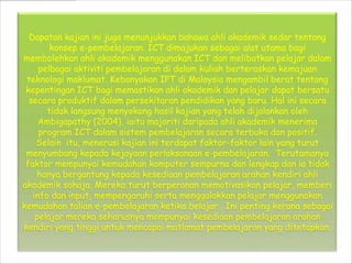 Dapatan kajian ini juga menunjukkan bahawa ahli akademik sedar tentang
        konsep e-pembelajaran. ICT dimajukan sebagai alat utama bagi
membolehkan ahli akademik menggunakan ICT dan melibatkan pelajar dalam
     pelbagai aktiviti pembelajaran di dalam kuliah berteraskan kemajuan
 teknologi maklumat. Kebanyakan IPT di Malaysia mengambil berat tentang
 kepentingan ICT bagi memastikan ahli akademik dan pelajar dapat bersatu
  secara produktif dalam persekitaran pendidikan yang baru. Hal ini secara
       tidak langsung menyokong hasil kajian yang telah dijalankan oleh
     Ambigapathy (2004), iaitu majoriti daripada ahli akademik menerima
     program ICT dalam sistem pembelajaran secara terbuka dan positif.
    Selain itu, menerusi kajian ini terdapat faktor-faktor lain yang turut
 menyumbang kepada kejayaan perlaksanaan e-pembelajaran. Terutamanya
 faktor mempunyai kemudahan komputer sempurna dan lengkap dan ia tidak
     hanya bergantung kepada kesediaan pembelajaran arahan kendiri ahli
akademik sahaja. Mereka turut berperanan memotivasikan pelajar, memberi
   info dan input, mempengaruhi serta menggalakkan pelajar menggunakan
kemudahan talian e-pembelajaran ketika belajar. Ini penting kerana sebagai
    pelajar mereka seharusnya mempunyai kesediaan pembelajaran arahan
kendiri yang tinggi untuk mencapai matlamat pembelajaran yang ditetapkan.
 
