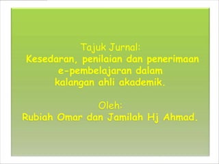 Tajuk Jurnal:
Kesedaran, penilaian dan penerimaan
      e-pembelajaran dalam
     kalangan ahli akademik.

              Oleh:
Rubiah Omar dan Jamilah Hj Ahmad.
 