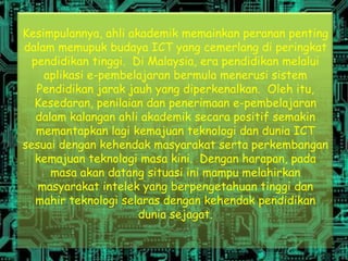 Kesimpulannya, ahli akademik memainkan peranan penting
dalam memupuk budaya ICT yang cemerlang di peringkat
  pendidikan tinggi. Di Malaysia, era pendidikan melalui
    aplikasi e-pembelajaran bermula menerusi sistem
   Pendidikan jarak jauh yang diperkenalkan. Oleh itu,
  Kesedaran, penilaian dan penerimaan e-pembelajaran
   dalam kalangan ahli akademik secara positif semakin
   memantapkan lagi kemajuan teknologi dan dunia ICT
sesuai dengan kehendak masyarakat serta perkembangan
   kemajuan teknologi masa kini. Dengan harapan, pada
      masa akan datang situasi ini mampu melahirkan
   masyarakat intelek yang berpengetahuan tinggi dan
   mahir teknologi selaras dengan kehendak pendidikan
                      dunia sejagat.
 