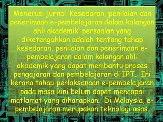 Menerusi jurnal ‘Kesedaran, penilaian dan
penerimaan e-pembelajaran dalam kalangan
       ahli akademik’ persoalan yang
   diketengahkan adalah tentang tahap
  kesedaran, penilaian dan penerimaan e-
     pembelajaran dalam kalangan ahli
  akademik yang dapat membantu proses
 pengajaran dan pembelajaran di IPT. Ini
kerana tahap perlaksanaan e-pembelajaran
   pada masa kini belum dapat mencapai
matlamat yang diharapkan. Di Malaysia, e-
 pembelajaran merupakan teknologi asas.
 