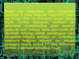 Impak dan penerimaan oleh masyarakat
contohnya di Pusat Pengajian Tinggi (IPT) masih
lagi diragui. Oleh itu diharapkan dengan adanya
kajian tentang kesedaran, penilaian dan
penerimaan e-pembelajaran dapat memberi
gambaran awal tentang tahap penerimaan ahli
akademik terhadap sistem pembelajaran yang
berasaskan teknologi maklumat ini. Seterusnya
membantu kemajuan teknologi dan menjadi
pemangkin kepada budaya IT yang berterusan
bermula di peringkat pendidikan tinggi.
 