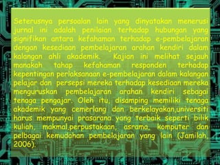Seterusnya persoalan lain yang dinyatakan menerusi
jurnal ini adalah penilaian terhadap hubungan yang
signifikan antara kefahaman terhadap e-pembelajaran
dengan kesediaan pembelajaran arahan kendiri dalam
kalangan ahli akademik.     Kajian ini melihat sejauh
manakah     tahap   kefahaman    responden   terhadap
kepentingan perlaksanaan e-pembelajaran dalam kalangan
pelajar dan persepsi mereka terhadap kesediaan mereka
menguruskan pembelajaran arahan kendiri sebagai
tenaga pengajar. Oleh itu, disamping memiliki tenaga
akademik yang cemerlang dan berkelayakan,universiti
harus mempunyai prasarana yang terbaik seperti bilik
kuliah, makmal,perpustakaan, asrama, komputer dan
pelbagai kemudahan pembelajaran yang lain (Jamilah,
2006).
 