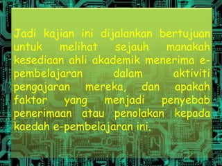 Jadi kajian ini dijalankan bertujuan
untuk   melihat    sejauh   manakah
kesediaan ahli akademik menerima e-
pembelajaran       dalam     aktiviti
pengajaran mereka, dan apakah
faktor   yang    menjadi   penyebab
penerimaan atau penolakan kepada
kaedah e-pembelajaran ini.
 