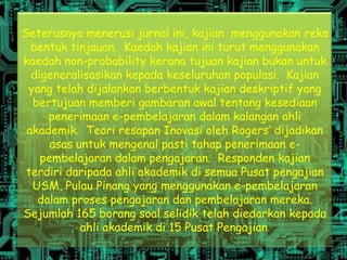 Seterusnya menerusi jurnal ini, kajian menggunakan reka
  bentuk tinjauan. Kaedah kajian ini turut menggunakan
kaedah non-probability kerana tujuan kajian bukan untuk
  digeneralisasikan kepada keseluruhan populasi. Kajian
 yang telah dijalankan berbentuk kajian deskriptif yang
  bertujuan memberi gambaran awal tentang kesediaan
     penerimaan e-pembelajaran dalam kalangan ahli
 akademik. Teori resapan Inovasi oleh Rogers’ dijadikan
      asas untuk mengenal pasti tahap penerimaan e-
    pembelajaran dalam pengajaran. Responden kajian
 terdiri daripada ahli akademik di semua Pusat pengajian
  USM, Pulau Pinang yang menggunakan e-pembelajaran
   dalam proses pengajaran dan pembelajaran mereka.
Sejumlah 165 borang soal selidik telah diedarkan kepada
            ahli akademik di 15 Pusat Pengajian.
 