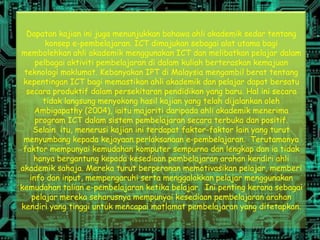 Dapatan kajian ini juga menunjukkan bahawa ahli akademik sedar tentang
        konsep e-pembelajaran. ICT dimajukan sebagai alat utama bagi
membolehkan ahli akademik menggunakan ICT dan melibatkan pelajar dalam
     pelbagai aktiviti pembelajaran di dalam kuliah berteraskan kemajuan
 teknologi maklumat. Kebanyakan IPT di Malaysia mengambil berat tentang
 kepentingan ICT bagi memastikan ahli akademik dan pelajar dapat bersatu
  secara produktif dalam persekitaran pendidikan yang baru. Hal ini secara
       tidak langsung menyokong hasil kajian yang telah dijalankan oleh
     Ambigapathy (2004), iaitu majoriti daripada ahli akademik menerima
     program ICT dalam sistem pembelajaran secara terbuka dan positif.
    Selain itu, menerusi kajian ini terdapat faktor-faktor lain yang turut
 menyumbang kepada kejayaan perlaksanaan e-pembelajaran. Terutamanya
 faktor mempunyai kemudahan komputer sempurna dan lengkap dan ia tidak
     hanya bergantung kepada kesediaan pembelajaran arahan kendiri ahli
akademik sahaja. Mereka turut berperanan memotivasikan pelajar, memberi
   info dan input, mempengaruhi serta menggalakkan pelajar menggunakan
kemudahan talian e-pembelajaran ketika belajar. Ini penting kerana sebagai
    pelajar mereka seharusnya mempunyai kesediaan pembelajaran arahan
kendiri yang tinggi untuk mencapai matlamat pembelajaran yang ditetapkan.
 