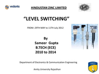 HINDUSTAN ZINC LIMITED


   “LEVEL SWITCHING”
      FROM:-29TH MAY to 11TH July 2012



                  By
             Sameer Gupta
             B.TECH (ECE)
             2010 to 2014

Department of Electronics & Communication Engineering

            Amity University Rajasthan                  1
 