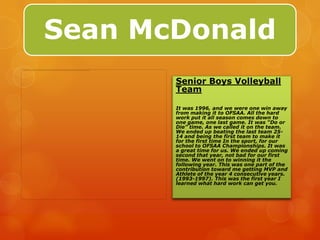 Sean McDonald
       Senior Boys Volleyball
       Team

       It was 1996, and we were one win away
       from making it to OFSAA. All the hard
       work put it all season comes down to
       one game, one last game. It was “Do or
       Die” time. As we called it on the team.
       We ended up beating the last team 25-
       14 and being the first team to make it
       for the first time In the sport, for our
       school to OFSAA Championships. It was
       a great time for us. We ended up coming
       second that year, not bad for our first
       time. We went on to winning it the
       following year. This was one part of the
       contribution toward me getting MVP and
       Athlete of the year 4 consecutive years.
       (1993-1997). This was the first year I
       learned what hard work can get you.
 