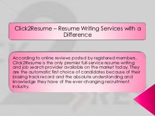 Click2Resume – Resume Writing Services with a
                 Difference



According to online reviews posted by registered members,
Click2Resume is the only premier full-service resume writing
and job search provider available on the market today. They
are the automatic first choice of candidates because of their
blazing track record and the absolute understanding and
knowledge they have of the ever-changing recruitment
industry.
 