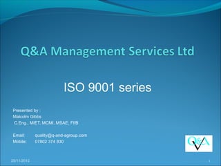 ISO 9001 series
Presented by :
Malcolm Gibbs
C.Eng., MIET, MCMI, MSAE, FIIB

Email:       quality@q-and-agroup.com
Mobile:      07802 374 830



25/11/2012                                  1
 