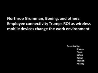 Northrop Grumman, Boeing, and others:
Employee connectivity Trumps ROI as wireless
mobile devices change the work environment


                               Resented by:
                                        Shreya
                                        Pooja
                                        Eshan
                                        Rahul
                                        Monish
                                        Akshay
 
