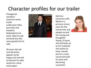Character profiles for our trailer
Protaganist:
‘pandora’               Gemma-
Cameron James           Camerons wife.
Castle                  Works in a
undercover killer,      primary school,
journalist and          cares for the
husband.                community and
Dedicated to his        people around
work, takes his job     her, loving and
seriously but also      thoughtful.
cares greatly for his   Young, 25 years
wife.                   old and looks up
                        to her husband,
30 years old, tall      she wishes to
and attractive,         have a family
appears to be           but he is more
happy and married       concerned with
to Gemma his wife,      his work and
works for a local       becoming
news paper.             sucssesful.
 