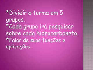 *Dividir a turma em 5
grupos.
*Cada grupo irá pesquisar
sobre cada hidrocarboneto.
*Falar de suas funções e
aplicações.
 
