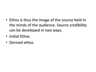 • Ethos is thus the image of the source held In
  the minds of the audience. Source credibility
  can be developed in two ways.
• Initial Ethos
• Derived ethos
 
