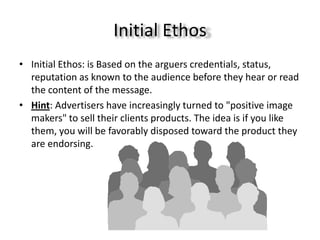 Initial Ethos
• Initial Ethos: is Based on the arguers credentials, status,
  reputation as known to the audience before they hear or read
  the content of the message.
• Hint: Advertisers have increasingly turned to "positive image
  makers" to sell their clients products. The idea is if you like
  them, you will be favorably disposed toward the product they
  are endorsing.
 