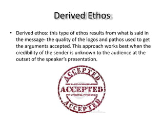 Derived Ethos
• Derived ethos: this type of ethos results from what is said in
  the message- the quality of the logos and pathos used to get
  the arguments accepted. This approach works best when the
  credibility of the sender is unknown to the audience at the
  outset of the speaker’s presentation.
 