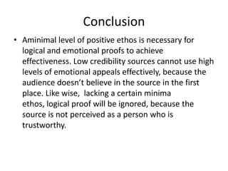 Conclusion
• Aminimal level of positive ethos is necessary for
  logical and emotional proofs to achieve
  effectiveness. Low credibility sources cannot use high
  levels of emotional appeals effectively, because the
  audience doesn’t believe in the source in the first
  place. Like wise, lacking a certain minima
  ethos, logical proof will be ignored, because the
  source is not perceived as a person who is
  trustworthy.
 