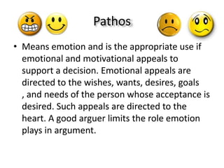 Pathos
• Means emotion and is the appropriate use if
  emotional and motivational appeals to
  support a decision. Emotional appeals are
  directed to the wishes, wants, desires, goals
  , and needs of the person whose acceptance is
  desired. Such appeals are directed to the
  heart. A good arguer limits the role emotion
  plays in argument.
 