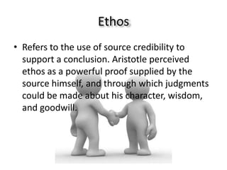 Ethos
• Refers to the use of source credibility to
  support a conclusion. Aristotle perceived
  ethos as a powerful proof supplied by the
  source himself, and through which judgments
  could be made about his character, wisdom,
  and goodwill.
 