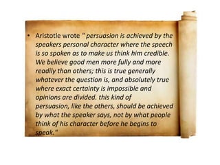• Aristotle wrote " persuasion is achieved by the
  speakers personal character where the speech
  is so spoken as to make us think him credible.
  We believe good men more fully and more
  readily than others; this is true generally
  whatever the question is, and absolutely true
  where exact certainty is impossible and
  opinions are divided. this kind of
  persuasion, like the others, should be achieved
  by what the speaker says, not by what people
  think of his character before he begins to
  speak."
 