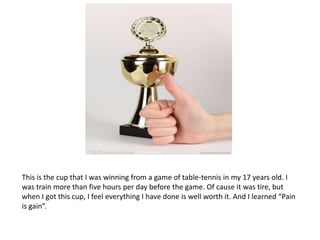 This is the cup that I was winning from a game of table-tennis in my 17 years old. I
was train more than five hours per day before the game. Of cause it was tire, but
when I got this cup, I feel everything I have done is well worth it. And I learned “Pain
is gain”.
 