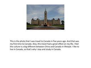 This is the photo that I was travel to Canada in five years ago. And that was
my first time to Canada. Also, this travel had a great effect on my life, I feel
the culture is a big different between China and Canada in lifestyle. I like to
live in Canada, so that's why I stay and study in Canada.
 