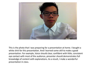 This is the photo that I was preparing for a presentation at home. I bought a
white shirt for this presentation. And I learned some skill to make a good
presentation. For example, Voice should clear, confident with little, consistent
eye contact with most of the audience, presenter should demonstrates full
knowledge of content with explanations. As a result, I make a wonderful
presentation in class.
 