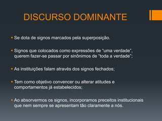 DISCURSO DOMINANTE

 Se dota de signos marcados pela superposição.

 Signos que colocados como expressões de “uma verdade”,
  querem fazer-se passar por sinônimos de “toda a verdade”;

 As instituições falam através dos signos fechados;

 Tem como objetivo convencer ou alterar atitudes e
  comportamentos já estabelecidos;

 Ao absorvermos os signos, incorporamos preceitos institucionais
  que nem sempre se apresentam tão claramente a nós.
 
