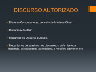 DISCURSO AUTORIZADO

 Discurso Competente, no conceito de Marilena Chauí.

 Discurso Autoritário.

 Mudanças no Discurso Burguês.

 Mecanismos persuasivos nos discursos: o eufemismo, a
 hipérbole, os raciocínios tautológicos, a metáfora cativante, etc.
 