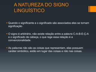 A NATUREZA DO SIGNO
      LINGUÍSTICO

 Quando o significante e o significado são associados eles se tornam
  significação

 O signo é arbitrário, não existe relação entre a palavra C-A-B-E-Ç-A
  e o significado de cabeça, o que rege essa relação é a
  convencionalidade.

 As palavras não são as coisas que representam, elas possuem
  caráter simbólico, estão em lugar das coisas e não nas coisas.
 