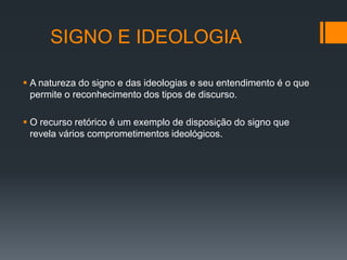 SIGNO E IDEOLOGIA

 A natureza do signo e das ideologias e seu entendimento é o que
  permite o reconhecimento dos tipos de discurso.

 O recurso retórico é um exemplo de disposição do signo que
  revela vários comprometimentos ideológicos.
 