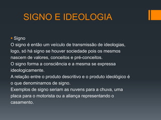 SIGNO E IDEOLOGIA

 Signo
O signo é então um veículo de transmissão de ideologias,
logo, só há signo se houver sociedade pois os mesmos
nascem de valores, conceitos e pré-conceitos.
O signo forma a consciência e a mesma se expressa
ideologicamente.
A relação entre o produto descritivo e o produto ideológico é
o que denominamos de signo.
Exemplos de signo seriam as nuvens para a chuva, uma
placa para o motorista ou a aliança representando o
casamento.
 