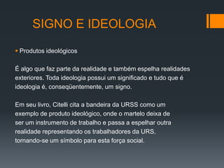 SIGNO E IDEOLOGIA

 Produtos ideológicos

É algo que faz parte da realidade e também espelha realidades
exteriores. Toda ideologia possui um significado e tudo que é
ideologia é, conseqüentemente, um signo.

Em seu livro, Citelli cita a bandeira da URSS como um
exemplo de produto ideológico, onde o martelo deixa de
ser um instrumento de trabalho e passa a espelhar outra
realidade representando os trabalhadores da URS,
tornando-se um símbolo para esta força social.
 