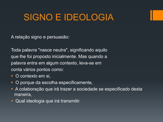 SIGNO E IDEOLOGIA

A relação signo e persuasão:

Toda palavra "nasce neutra", significando aquilo
que lhe foi proposto inicialmente. Mas quando a
palavra entra em algum contexto, leva-se em
conta vários pontos como:
 O contexto em si,
 O porque da escolha especificamente,
 A colaboração que irá trazer a sociedade se especificado desta
  maneira,
 Qual ideologia que irá transmitir.
 