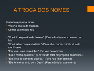A TROCA DOS NOMES

Quando a pessoa morre
 Vestir o paletó de madeira
 Comer capim pela raiz

 "Você é desprovido de beleza." (Para não chamar a pessoa de
  feia)
 "Você faltou com a verdade." (Para não chamar o indivíduo de
  mentiroso)
 "Ele virou uma estrelinha." (Em vez de morreu)
 "Ela é minha ajudante." (Em vez de falar empregada doméstica)
 "Ele vivia de caridade pública." (Para não falar esmolas)
 "Ele foi morar junto com Deus." (Para não falar que morreu)
 