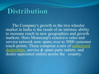 The Company's growth in the two wheeler
market in India is the result of an intrinsic ability
to increase reach in new geographies and growth
markets. Hero Monocarp's extensive sales and
service network now spans over to 5000 customer
touch points. These comprise a mix of authorized
dealerships, service & spare parts outlets, and
dealer-appointed outlets across the country.
 
